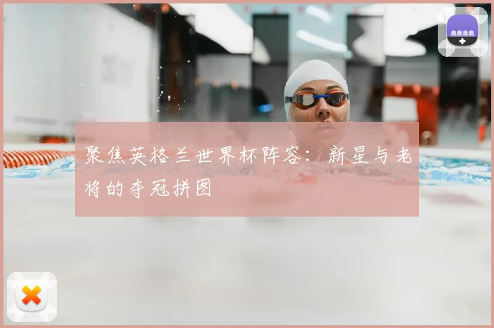 聚焦英格兰世界杯阵容：新星与老将的夺冠拼图