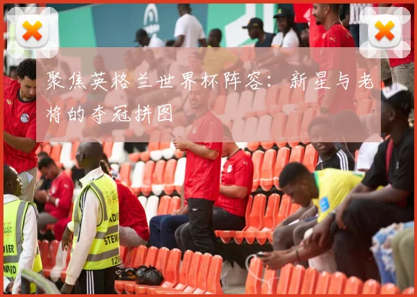 聚焦英格兰世界杯阵容：新星与老将的夺冠拼图