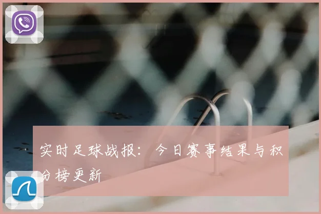 实时足球战报：今日赛事结果与积分榜更新